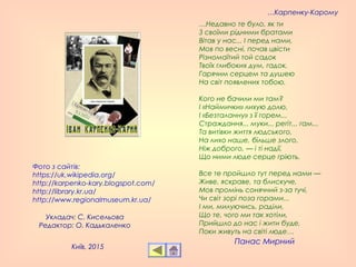 Фото з сайтів:
https://uk.wikipedia.org/
http://karpenko-kary.blogspot.com/
http://library.kr.ua/
http://www.regionalmuseum.kr.ua/
Укладач: С. Кисельова
Редактор: О. Кадькаленко
…Карпенку-Карому
…Недавно те було, як ти 
З своїми рідними братами 
Вітав у нас... І перед нами, 
Мов по весні, почав цвісти 
Різномаїтий той садок 
Твоїх глибоких дум, гадок, 
Гарячим серцем та душею 
На світ появлених тобою. 
Кого не бачили ми там? 
І «Наймички» лихую долю, 
І «Безталанну» з її горем... 
Страждання... муки... регіт... гам... 
Та витівки життя людського, 
На лихо наше, більше злого, 
Ніж доброго, — і ті надії, 
Що ними люде серце гріють. 
Все те пройшло тут перед нами — 
Живе, яскраве, та блискуче, 
Мов промінь сонячний з-за тучі, 
Чи світ зорі поза горами... 
І ми, милуючись, раділи, 
Що те, чого ми так хотіли, 
Прийшло до нас і жити буде, 
Поки живуть на світі люде… 
Панас Мирний
Київ, 2015
 