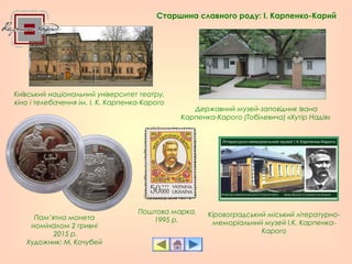 Державний музей-заповідник Івана
Карпенка-Карого (Тобілевича) «Хутір Надія»
Кіровоградський міський літературно-
меморіальний музей І.К. Карпенка-
Карого
Київський національний університет театру,
кіно і телебачення ім. І. К. Карпенка-Карого
Пам’ятна монета
номіналом 2 гривні
2015 р.
Художник: М. Кочубей
Поштова марка.
1995 р.
Старшина славного роду: І. Карпенко-Карий
 