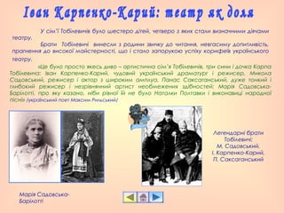 У сім’ї Тобілевичів було шестеро дітей, четверо з яких стали визначними діячами
театру.
Брати Тобілевичі винесли з родини звичку до читання, невгасиму допитливість,
прагнення до високої майстерності, що і стало запорукою успіху корифеїв українського
театру.
«Це було просто якесь диво – артистична сім’я Тобілевичів, три сини і дочка Карпа
Тобілевича: Іван Карпенко-Карий, чудовий український драматург і режисер, Микола
Садовський, режисер і актор з широким амплуа, Панас Саксаганський, дуже тонкий і
глибокий режисер і незрівнянний артист необмежених здібностей; Марія Садовська-
Барілотті, про яку казано, ніби рівної їй не було Наталки Полтавки і виконавиці народної
пісні» /український поет Максим Рильський/
Марія Садовська-
Барілотті
Легендарні брати
Тобілевичі:
М. Садовський,
І. Карпенко-Карий,
П. Саксаганський
 