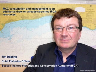 Tim Dapling
Chief Fisheries Officer
Sussex Inshore Fisheries and Conservation Authority (IFCA)
MCZ consultation and management is an
additional draw on already-stretched IFCA
resources.
Photo: Peter Richardson
 
