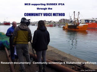 Research documentary Community screenings & Stakeholder workshops
Photo: Peter Richardson
MCS supporting SUSSEX IFCA
through the
COMMUNITY VOICE METHOD
 