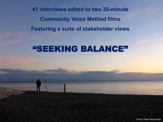 Photo: Peter Richardson
41 interviews edited to two 35-minute
Community Voice Method films
Featuring a suite of stakeholder views
“SEEKING BALANCE”
 