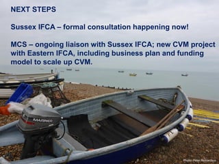 NEXT STEPS
Sussex IFCA – formal consultation happening now!
MCS – ongoing liaison with Sussex IFCA; new CVM project
with Eastern IFCA, including business plan and funding
model to scale up CVM.
Photo: Peter Richardson
 