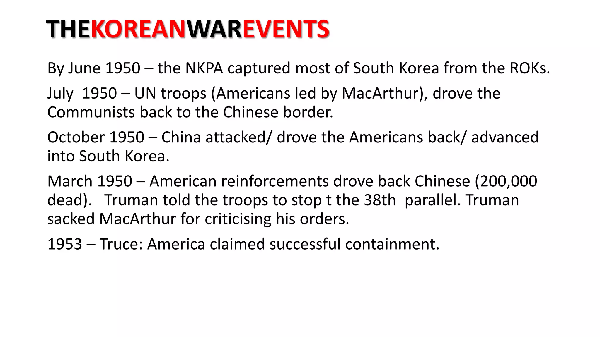 THEKOREANWAREVENTS
By June 1950 – the NKPA captured most of South Korea from the ROKs.
July 1950 – UN troops (Americans led by MacArthur), drove the
Communists back to the Chinese border.
October 1950 – China attacked/ drove the Americans back/ advanced
into South Korea.
March 1950 – American reinforcements drove back Chinese (200,000
dead). Truman told the troops to stop t the 38th parallel. Truman
sacked MacArthur for criticising his orders.
1953 – Truce: America claimed successful containment.
 