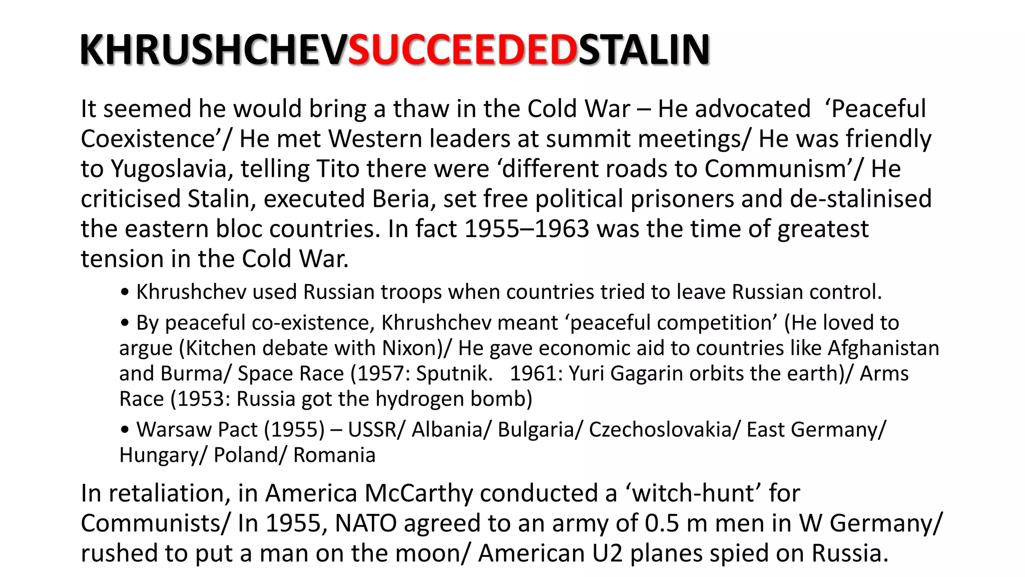 KHRUSHCHEVSUCCEEDEDSTALIN
It seemed he would bring a thaw in the Cold War – He advocated ‘Peaceful
Coexistence’/ He met Western leaders at summit meetings/ He was friendly
to Yugoslavia, telling Tito there were ‘different roads to Communism’/ He
criticised Stalin, executed Beria, set free political prisoners and de-stalinised
the eastern bloc countries. In fact 1955–1963 was the time of greatest
tension in the Cold War.
• Khrushchev used Russian troops when countries tried to leave Russian control.
• By peaceful co-existence, Khrushchev meant ‘peaceful competition’ (He loved to
argue (Kitchen debate with Nixon)/ He gave economic aid to countries like Afghanistan
and Burma/ Space Race (1957: Sputnik. 1961: Yuri Gagarin orbits the earth)/ Arms
Race (1953: Russia got the hydrogen bomb)
• Warsaw Pact (1955) – USSR/ Albania/ Bulgaria/ Czechoslovakia/ East Germany/
Hungary/ Poland/ Romania
In retaliation, in America McCarthy conducted a ‘witch-hunt’ for
Communists/ In 1955, NATO agreed to an army of 0.5 m men in W Germany/
rushed to put a man on the moon/ American U2 planes spied on Russia.
 