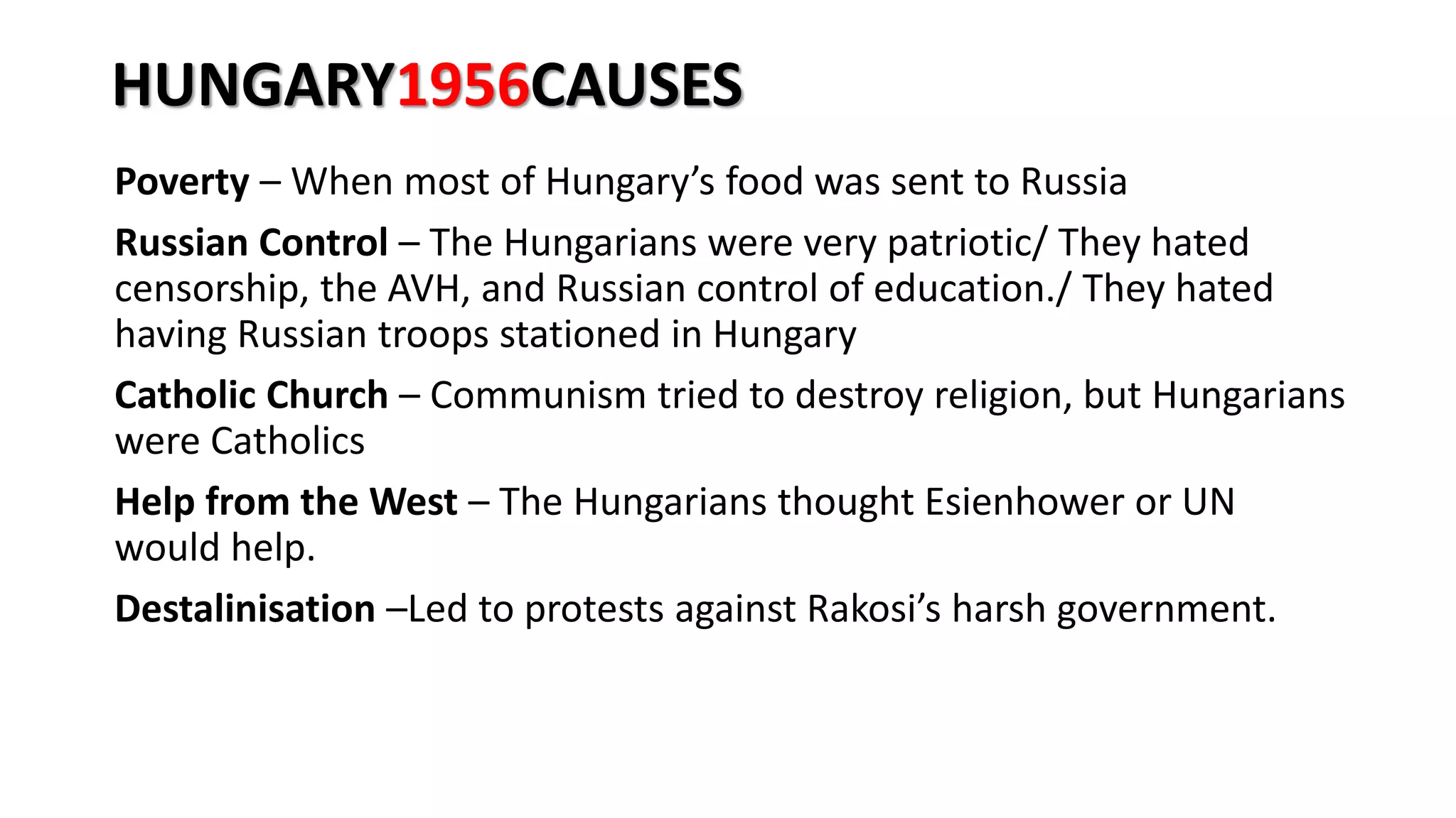 HUNGARY1956CAUSES
Poverty – When most of Hungary’s food was sent to Russia
Russian Control – The Hungarians were very patriotic/ They hated
censorship, the AVH, and Russian control of education./ They hated
having Russian troops stationed in Hungary
Catholic Church – Communism tried to destroy religion, but Hungarians
were Catholics
Help from the West – The Hungarians thought Esienhower or UN
would help.
Destalinisation –Led to protests against Rakosi’s harsh government.
 