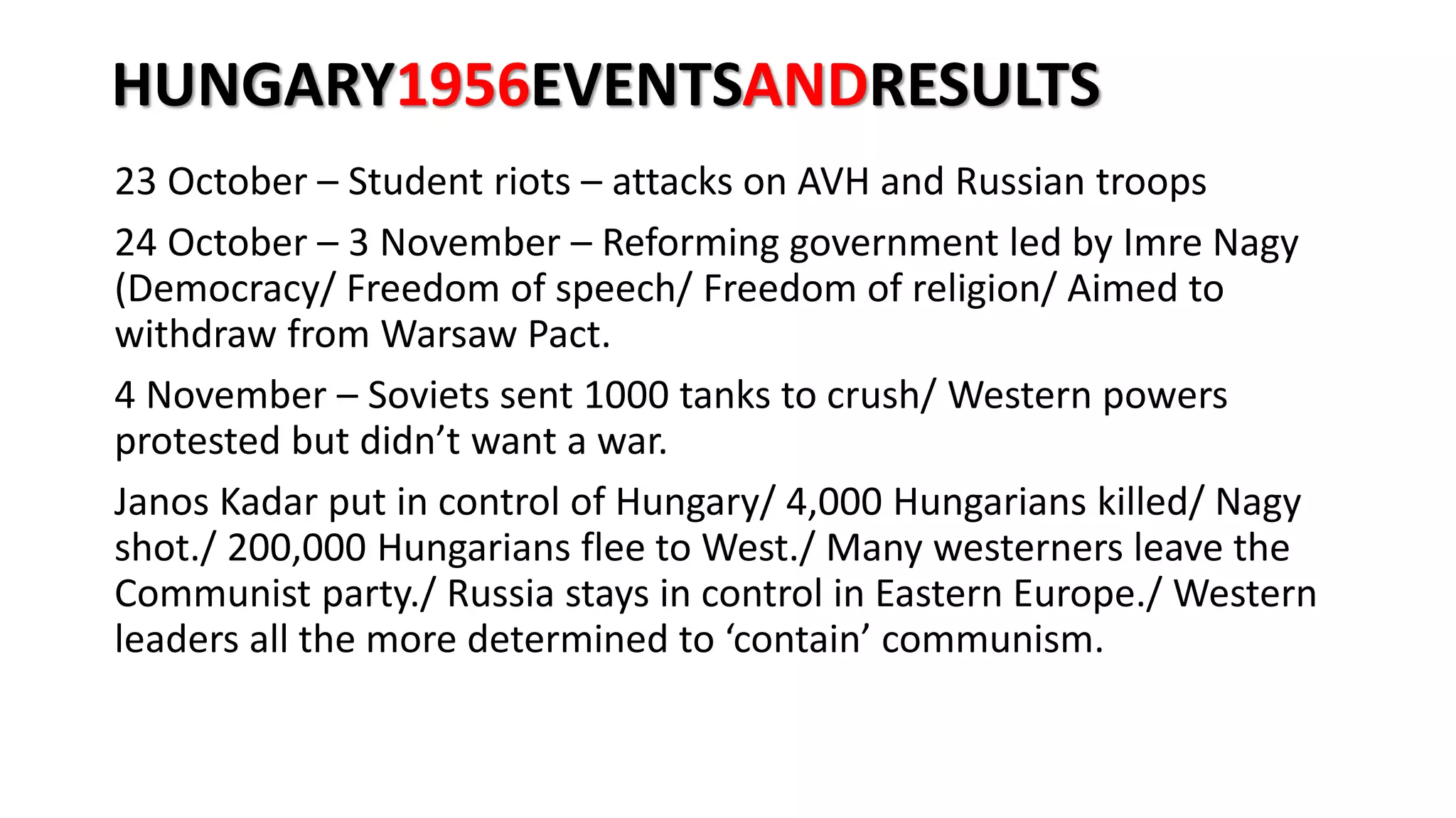 HUNGARY1956EVENTSANDRESULTS
23 October – Student riots – attacks on AVH and Russian troops
24 October – 3 November – Reforming government led by Imre Nagy
(Democracy/ Freedom of speech/ Freedom of religion/ Aimed to
withdraw from Warsaw Pact.
4 November – Soviets sent 1000 tanks to crush/ Western powers
protested but didn’t want a war.
Janos Kadar put in control of Hungary/ 4,000 Hungarians killed/ Nagy
shot./ 200,000 Hungarians flee to West./ Many westerners leave the
Communist party./ Russia stays in control in Eastern Europe./ Western
leaders all the more determined to ‘contain’ communism.
 