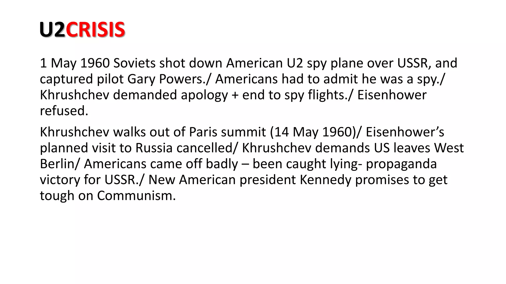 U2CRISIS
1 May 1960 Soviets shot down American U2 spy plane over USSR, and
captured pilot Gary Powers./ Americans had to admit he was a spy./
Khrushchev demanded apology + end to spy flights./ Eisenhower
refused.
Khrushchev walks out of Paris summit (14 May 1960)/ Eisenhower’s
planned visit to Russia cancelled/ Khrushchev demands US leaves West
Berlin/ Americans came off badly – been caught lying- propaganda
victory for USSR./ New American president Kennedy promises to get
tough on Communism.
 