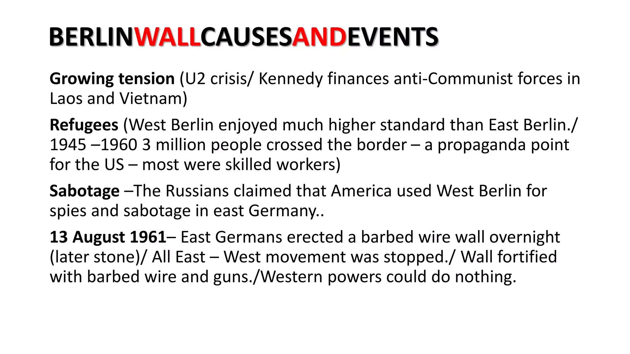 BERLINWALLCAUSESANDEVENTS
Growing tension (U2 crisis/ Kennedy finances anti-Communist forces in
Laos and Vietnam)
Refugees (West Berlin enjoyed much higher standard than East Berlin./
1945 –1960 3 million people crossed the border – a propaganda point
for the US – most were skilled workers)
Sabotage –The Russians claimed that America used West Berlin for
spies and sabotage in east Germany..
13 August 1961– East Germans erected a barbed wire wall overnight
(later stone)/ All East – West movement was stopped./ Wall fortified
with barbed wire and guns./Western powers could do nothing.
 