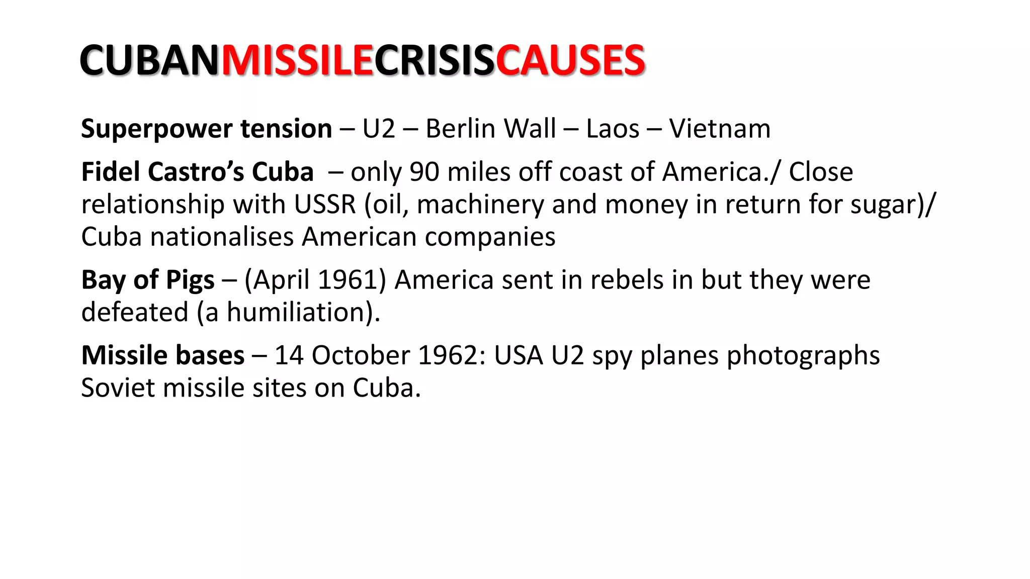 CUBANMISSILECRISISCAUSES
Superpower tension – U2 – Berlin Wall – Laos – Vietnam
Fidel Castro’s Cuba – only 90 miles off coast of America./ Close
relationship with USSR (oil, machinery and money in return for sugar)/
Cuba nationalises American companies
Bay of Pigs – (April 1961) America sent in rebels in but they were
defeated (a humiliation).
Missile bases – 14 October 1962: USA U2 spy planes photographs
Soviet missile sites on Cuba.
 
