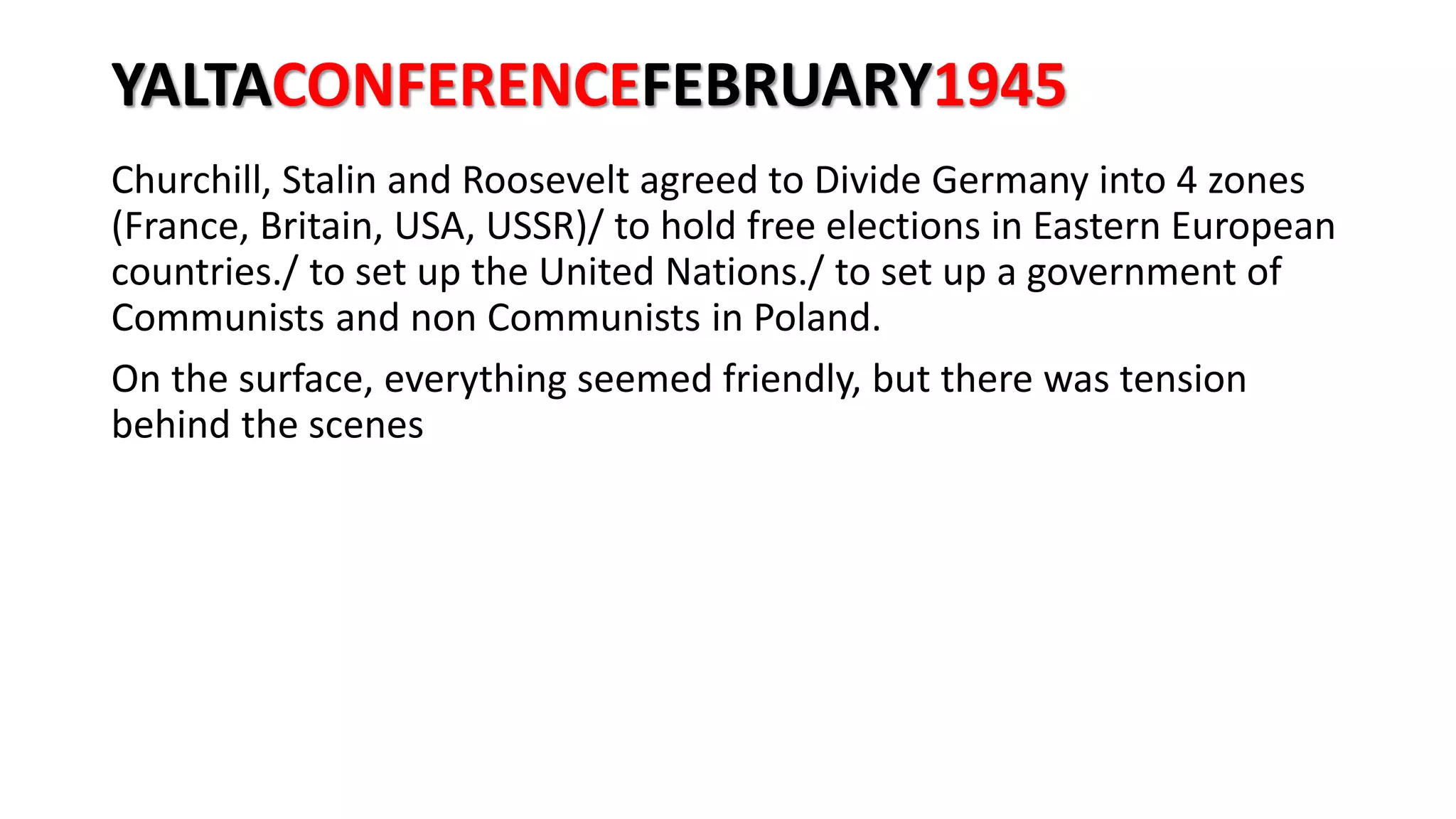 YALTACONFERENCEFEBRUARY1945
Churchill, Stalin and Roosevelt agreed to Divide Germany into 4 zones
(France, Britain, USA, USSR)/ to hold free elections in Eastern European
countries./ to set up the United Nations./ to set up a government of
Communists and non Communists in Poland.
On the surface, everything seemed friendly, but there was tension
behind the scenes
 
