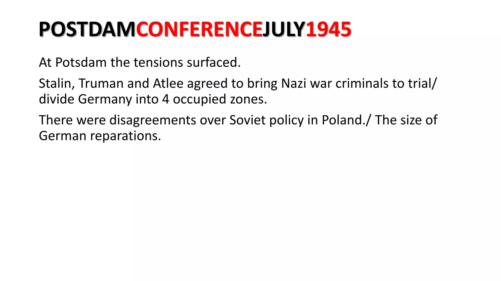 POSTDAMCONFERENCEJULY1945
At Potsdam the tensions surfaced.
Stalin, Truman and Atlee agreed to bring Nazi war criminals to trial/
divide Germany into 4 occupied zones.
There were disagreements over Soviet policy in Poland./ The size of
German reparations.
 