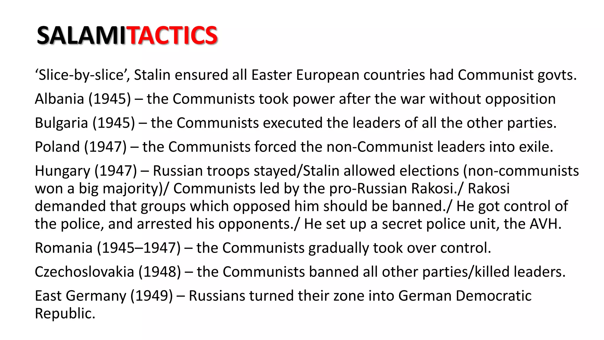 SALAMITACTICS
‘Slice-by-slice’, Stalin ensured all Easter European countries had Communist govts.
Albania (1945) – the Communists took power after the war without opposition
Bulgaria (1945) – the Communists executed the leaders of all the other parties.
Poland (1947) – the Communists forced the non-Communist leaders into exile.
Hungary (1947) – Russian troops stayed/Stalin allowed elections (non-communists
won a big majority)/ Communists led by the pro-Russian Rakosi./ Rakosi
demanded that groups which opposed him should be banned./ He got control of
the police, and arrested his opponents./ He set up a secret police unit, the AVH.
Romania (1945–1947) – the Communists gradually took over control.
Czechoslovakia (1948) – the Communists banned all other parties/killed leaders.
East Germany (1949) – Russians turned their zone into German Democratic
Republic.
 