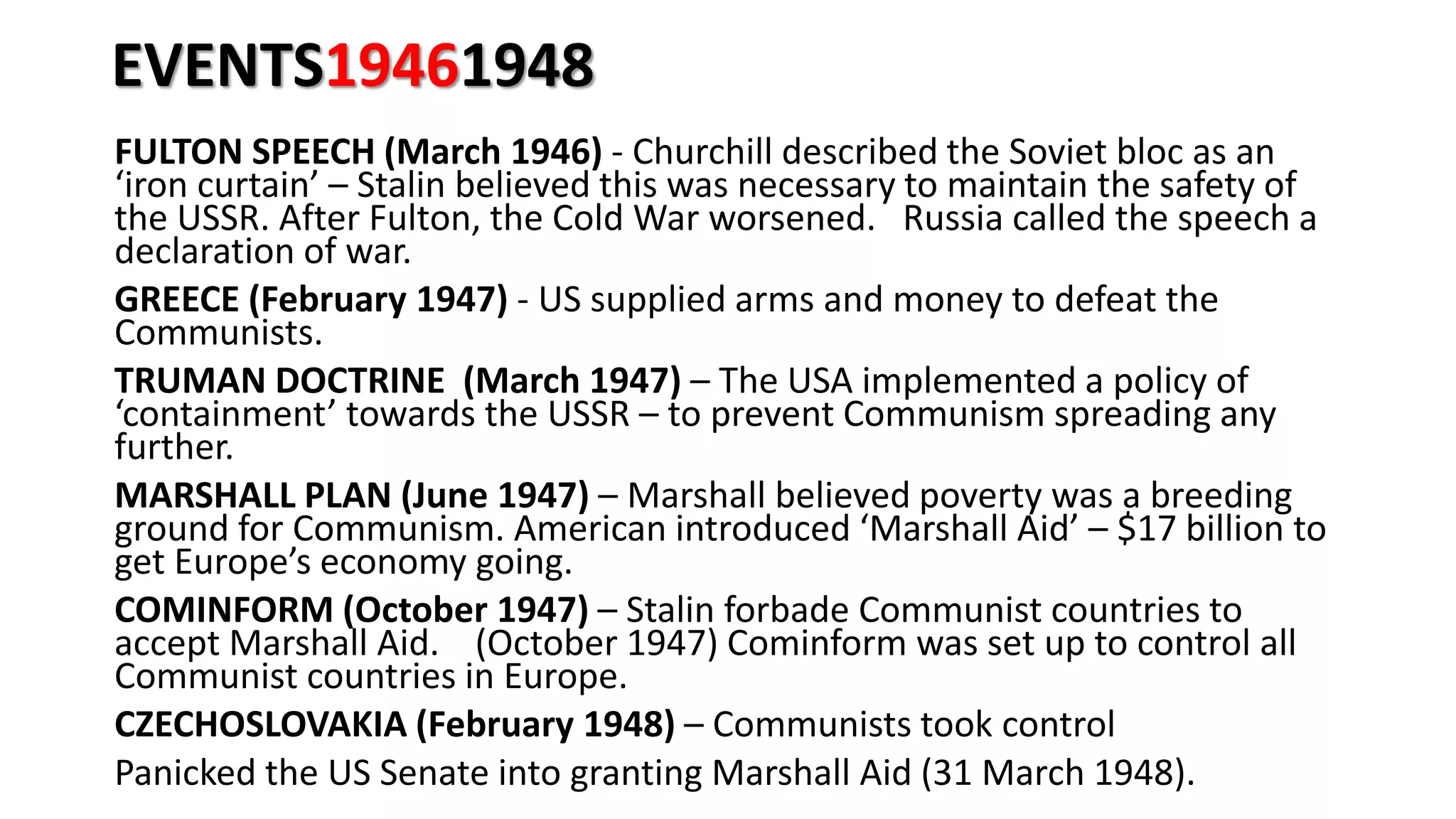 EVENTS19461948
FULTON SPEECH (March 1946) - Churchill described the Soviet bloc as an
‘iron curtain’ – Stalin believed this was necessary to maintain the safety of
the USSR. After Fulton, the Cold War worsened. Russia called the speech a
declaration of war.
GREECE (February 1947) - US supplied arms and money to defeat the
Communists.
TRUMAN DOCTRINE (March 1947) – The USA implemented a policy of
‘containment’ towards the USSR – to prevent Communism spreading any
further.
MARSHALL PLAN (June 1947) – Marshall believed poverty was a breeding
ground for Communism. American introduced ‘Marshall Aid’ – $17 billion to
get Europe’s economy going.
COMINFORM (October 1947) – Stalin forbade Communist countries to
accept Marshall Aid. (October 1947) Cominform was set up to control all
Communist countries in Europe.
CZECHOSLOVAKIA (February 1948) – Communists took control
Panicked the US Senate into granting Marshall Aid (31 March 1948).
 