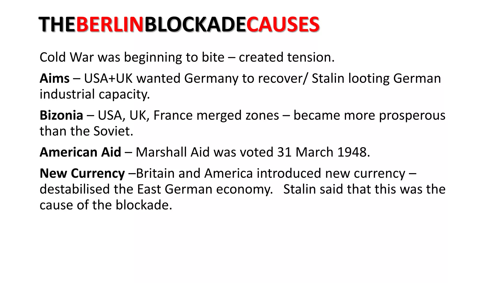 THEBERLINBLOCKADECAUSES
Cold War was beginning to bite – created tension.
Aims – USA+UK wanted Germany to recover/ Stalin looting German
industrial capacity.
Bizonia – USA, UK, France merged zones – became more prosperous
than the Soviet.
American Aid – Marshall Aid was voted 31 March 1948.
New Currency –Britain and America introduced new currency –
destabilised the East German economy. Stalin said that this was the
cause of the blockade.
 