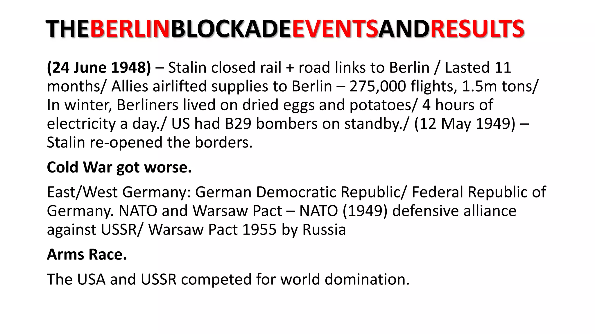 THEBERLINBLOCKADEEVENTSANDRESULTS
(24 June 1948) – Stalin closed rail + road links to Berlin / Lasted 11
months/ Allies airlifted supplies to Berlin – 275,000 flights, 1.5m tons/
In winter, Berliners lived on dried eggs and potatoes/ 4 hours of
electricity a day./ US had B29 bombers on standby./ (12 May 1949) –
Stalin re-opened the borders.
Cold War got worse.
East/West Germany: German Democratic Republic/ Federal Republic of
Germany. NATO and Warsaw Pact – NATO (1949) defensive alliance
against USSR/ Warsaw Pact 1955 by Russia
Arms Race.
The USA and USSR competed for world domination.
 