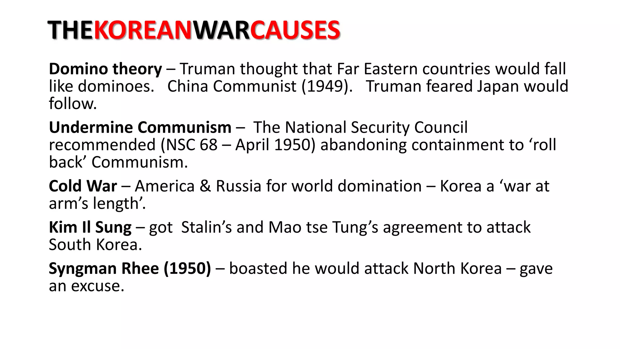 THEKOREANWARCAUSES
Domino theory – Truman thought that Far Eastern countries would fall
like dominoes. China Communist (1949). Truman feared Japan would
follow.
Undermine Communism – The National Security Council
recommended (NSC 68 – April 1950) abandoning containment to ‘roll
back’ Communism.
Cold War – America & Russia for world domination – Korea a ‘war at
arm’s length’.
Kim Il Sung – got Stalin’s and Mao tse Tung’s agreement to attack
South Korea.
Syngman Rhee (1950) – boasted he would attack North Korea – gave
an excuse.
 