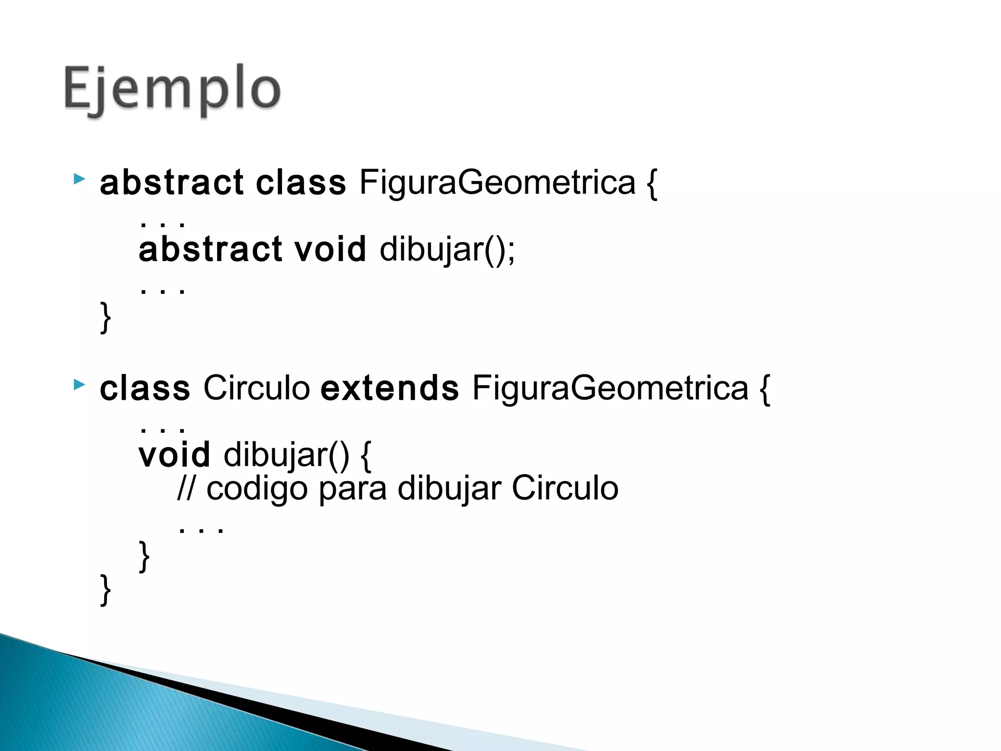  abstract class FiguraGeometrica {
    . . .
    abstract void dibujar();
    . . .
}
 class Circulo extends FiguraGeometrica {
    . . .
    void dibujar() {
        // codigo para dibujar Circulo
        . . .
    }
} 
 