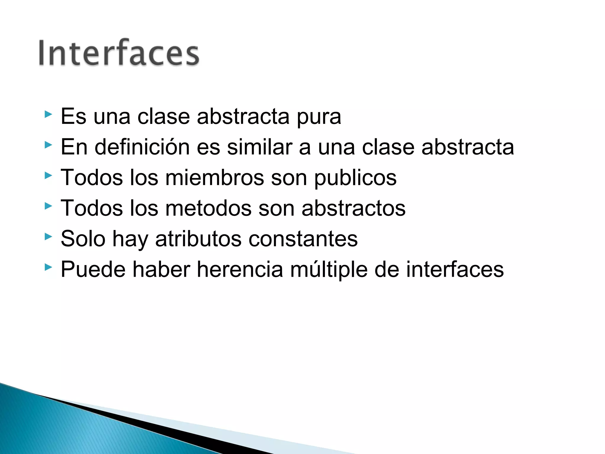  Es una clase abstracta pura
 En definición es similar a una clase abstracta
 Todos los miembros son publicos
 Todos los metodos son abstractos
 Solo hay atributos constantes
 Puede haber herencia múltiple de interfaces
 