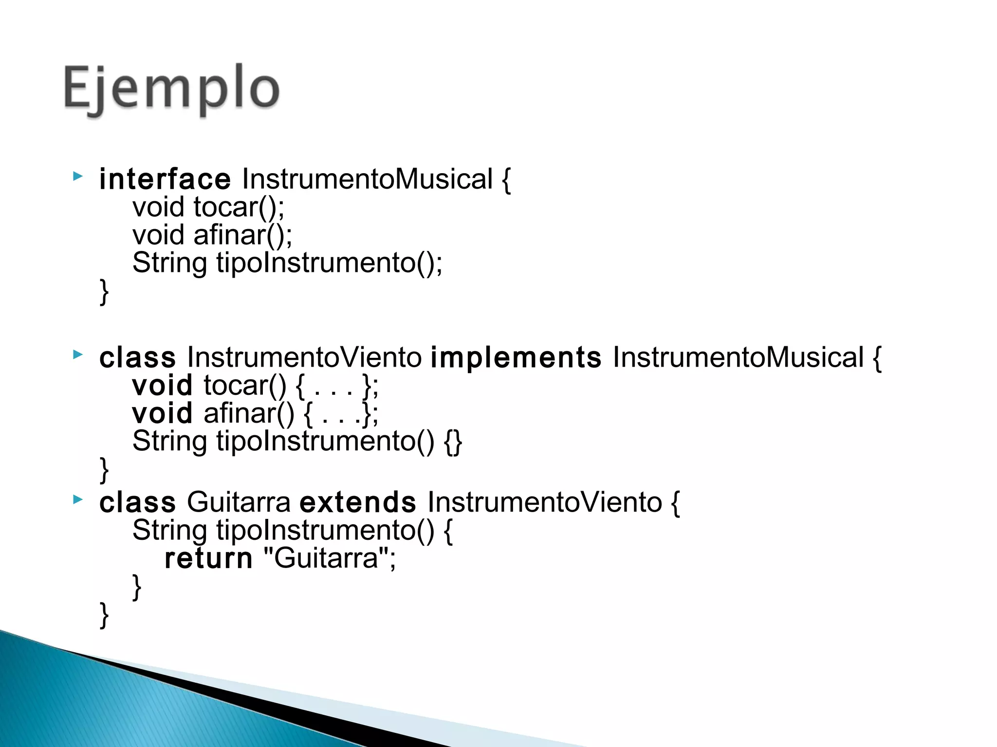  interface InstrumentoMusical {
    void tocar();
    void afinar();
    String tipoInstrumento();
}
 class InstrumentoViento implements InstrumentoMusical {
    void tocar() { . . . };
    void afinar() { . . .};
    String tipoInstrumento() {}
}
 class Guitarra extends InstrumentoViento {
    String tipoInstrumento() {
        return "Guitarra";
    }
}   
 