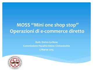 MOSS “Mini one shop stop”
Operazioni di e-commerce diretto
Dott. Enrico La Rosa
Commissione Fiscalità Odcec Civitavecchia
5 Marzo 2015
 