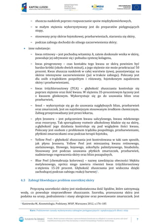 7
Kurs: Podstawowe zasady wykonywania zabiegów pielęgnacyjnych i upiększających dłoni i stóp
− złuszcza naskórek poprzez rozpuszczanie spoiw międzykomórkowych,
− w małym stężeniu wykorzystywany jest do preparatów pielęgnujących
stopy,
− stosowany przy skórze łojotokowej, przebarwieniach, starzeniu się skóry,
− podczas zabiegu dochodzi do silnego zaczerwienienia skóry;
 inne substancje:
− kwas retinowy – jest pochodną witaminy A, zatem doskonale wnika w skórę,
powoduje jej odrywanie się i pobudza syntezę kolagenu,
− kwas pirogronowy – czas kontaktu tego kwasu ze skórą powinien być
bardzo krótki (około dwóch minut), a jego stężenie nie może przekraczać 50
procent. Kwas złuszcza naskórek w całej warstwie żywej, pozostawiając na
skórze intensywne zaczerwienienie (już w trakcie zabiegu). Polecany jest
dla osób z trądzikiem pospolitym i różowaty, łojotokowym zapaleniem
skóry i przebarwieniami,
− kwas trójchlorooctowy (TCA) – głębokość złuszczania kontroluje się
poprzez stężenie oraz ilość kwasu. W stężeniu 35-procentowym łączony jest
z kwasem glinkowym. Wykorzystuje się go do usuwania blizn oraz
przebarwień,
− fenol – wykorzystuje się go do usuwania najgłębszych blizn, przebarwień
oraz zmarszczek. Jest on najsilniejszym stosowanym środkiem chemicznym.
Zabieg przeprowadzany jest przez lekarza,
− płyn Jessnera – jest połączeniem kwasu salicylowego, kwasu mlekowego
oraz rezorcyny. Tak sporządzony roztwór alkoholowy kładzie się na skórę,
a głębokość jego działania kontroluje się pod względem ilości kwasu.
Polecany jest osobom z problemem trądziku pospolitego, przebarwieniami,
płytkimi zmarszczkami oraz podczas terapii łojotoku,
− Yellow Peel – głębokość złuszczania jest kontrolowana w taki sam sposób,
jak płynu Jessnera. Yellow Peel jest mieszaniną kwasu retinowego,
azelainowego, fitowego, kojowego, askorbylu palmitynowego, bisabololu.
Stosowany jest podczas usuwania płytkich zmarszczek, przebarwień,
nadmiernego rogowacenia skóry oraz blizn pozapalnych,
− Blue Peel (chemabrazja kolorowa) – nazwę zawdzięcza obecności błękitu
metylenowego, oprócz niego zawiera również kwas trójchlorooctowy
o stężeniu 15-20 procent. Głębokość złuszczania jest widoczna dzięki
zachodzącej podczas zabiegu reakcji barwnej2.
4.3 Zabiegi likwidujące problem szorstkiej skóry
Przyczyną szorstkości skóry jest niedostateczna ilość lipidów, które zatrzymują
wodę, co powoduje nieprawidłowe złuszczanie. Szorstka, przesuszona skóra jest
podatna na urazy, podrażnienia i stany alergiczne oraz powstawanie zmarszczek. Jest
2 Kaniewska M., Kosmetologia. Podstawy, WSIP, Warszawa 2012, s.176–185
 