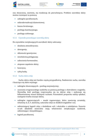 8
Kurs: Podstawowe zasady wykonywania zabiegów pielęgnacyjnych i upiększających dłoni i stóp
ona złuszczona, ziarnista, ma tendencję do pierzchnięcia. Problem szorstkiej skóry
można rozwiązać za pomocą:
 zabiegów parafinowych;
 mikrodermabrazji diamentowej;
 kwasu ferulowego;
 peelingu kawitacyjnego;
 peelingu ziołowego.
4.3.1 Czynniki powodujące szorstką skórę
Do czynników zwiększających szorstkość skóry zaliczamy:
 działania atmosferyczne;
 detergenty;
 skłonności genetyczne;
 niewłaściwą pielęgnację;
 zaburzenia hormonalne;
 atopowe zapalenie skóry;
 łuszczycę;
 rybią łuskę.
4.3.2 Sucha skóra stóp
Sucha skóra stóp jest bardzo częstą przypadłością. Nadmiernie sucha, szorstka
i łuszcząca się skóra wymaga:
 zabiegów złuszczających – peeling enzymatyczny;
 usuwania zrogowaciałego naskórka za pomocą peelingu z ekstraktem z nagietka.
Niewielką ilość peelingu rozprowadza się na skórze stóp i wykonuje się
kilkuminutowy masaż kolistymi ruchami. Pozostałość preparatu należy spłukać,
następnie trzeba osuszyć skórę;
 zabiegów regenerujących – maski regenerujące, które zawierają ceramidy,
witaminy A, E, F, alantoinę, naturalne oleje ze słodkich migdałów i soi;
 odświeżającej kąpieli stóp z dodatkiem soli i ekstraktu z eukaliptusa. Zawarte
w soli składniki mineralne mają właściwości zmiękczające naskórek,
odświeżające i dezynfekujące;
 kąpieli parafinowej.
 