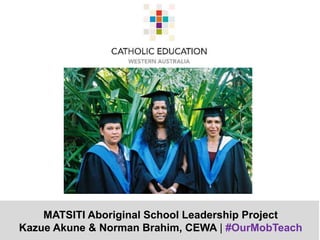 MATSITI Aboriginal School Leadership Project
Kazue Akune & Norman Brahim, CEWA | #OurMobTeach
 