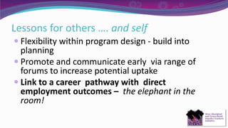 Lessons for others …. and self
 Flexibility within program design - build into
planning
 Promote and communicate early via range of
forums to increase potential uptake
 Link to a career pathway with direct
employment outcomes – the elephant in the
room!
 
