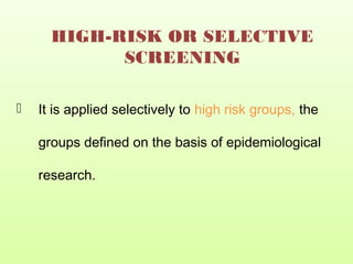HIGH-RISK OR SELECTIVE
SCREENING
 It is applied selectively to high risk groups, the
groups defined on the basis of epidemiological
research.
 