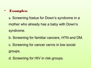 • Examples:
a. Screening foetus for Down’s syndrome in a
mother who already has a baby with Down’s
syndrome.
b. Screening for familiar cancers, HTN and DM.
c. Screening for cancer cervix in low social
groups.
d. Screening for HIV in risk groups.
 