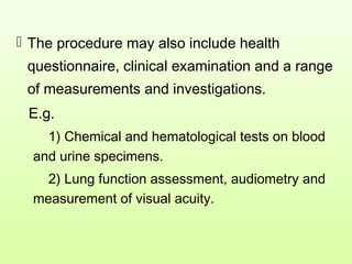  The procedure may also include health
questionnaire, clinical examination and a range
of measurements and investigations.
E.g.
1) Chemical and hematological tests on blood
and urine specimens.
2) Lung function assessment, audiometry and
measurement of visual acuity.
 