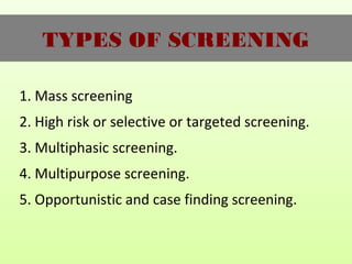 TYPES OF SCREENING
1. Mass screening
2. High risk or selective or targeted screening.
3. Multiphasic screening.
4. Multipurpose screening.
5. Opportunistic and case finding screening.
 