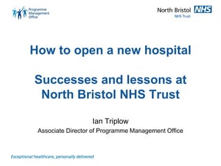 How to open a new hospital
Successes and lessons at
North Bristol NHS Trust
Ian Triplow
Associate Director of Programme Management Office
 