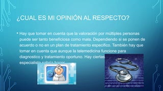 ¿CUAL ES MI OPINIÓN AL RESPECTO?
• Hay que tomar en cuenta que la valoración por múltiples personas
puede ser tanto beneficiosa como mala. Dependiendo si se ponen de
acuerdo o no en un plan de tratamiento especifico. También hay que
tomar en cuenta que aunque la telemedicina funcione para
diagnostico y tratamiento oportuno. Hay ciertas cosas que solo el
especialista sabría hacer.
 