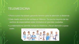 TELEMEDICINA
• Poco a poco ha estado ganando terreno para la atención a distancia
• Este medio serviría de ventaja en México. Ya que la mayoría de los
centros de especialidad están limitados en grandes ciudades.
• La telemedicina permite rompe la distancia y llevar atención a poco
costo.
 