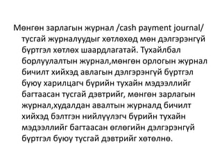 Мөнгөн зарлагын журнал /cash payment journal/
тусгай журналуудыг хөтлөхөд мөн дэлгэрэнгүй
бүртгэл хөтлөх шаардлагатай. Тухайлбал
борлуулалтын журнал,мөнгөн орлогын журнал
бичилт хийхэд авлагын дэлгэрэнгүй бүртгэл
буюу харилцагч бүрийн тухайн мэдээллийг
багтаасан тусгай дэвтрийг, мөнгөн зарлагын
журнал,худалдан авалтын журналд бичилт
хийхэд бэлтгэн нийлүүлэгч бүрийн тухайн
мэдээллийг багтаасан өглөгийн дэлгэрэнгүй
бүртгэл буюу тусгай дэвтрийг хөтөлнө.
 