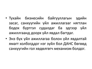 • Тухайн бизнесийн байгууллагын эдийн
засаг, санхүүгийн үйл ажиллагааг нягтлан
бодох бүртгэл судалдаг ба эдгээр үйл
ажиллгаанд доорх үйл явдал багтдаг.
• Энэ бүх үйл ажиллагаа болон үйл явдалтай
ямагт холбогддог нэг зүйл бол ДАНС бөгөөд
санхүүгийн гол хөдөлгөгч механизм болдог.
 