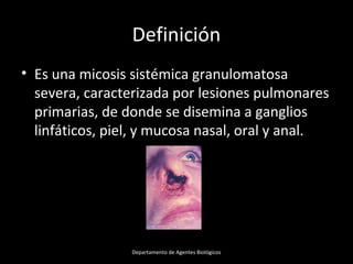 Definición
• Es una micosis sistémica granulomatosa
severa, caracterizada por lesiones pulmonares
primarias, de donde se disemina a ganglios
linfáticos, piel, y mucosa nasal, oral y anal.
Departamento de Agentes Biológicos
 