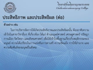 ประสิทธิภาพ และประสิทธิผล (ต่อ)
ตัวอย่าง เช่น
ในการบริหารจัดการให้เกิดประสิทธิภาพและประสิทธิผลนั้น ต้องอาศัยความ
เข้าใจในสาขาวิชาอื่นๆ ที่เกี่ยวข้อง ได้แก่ ด้านมนุษย์ศาสตร์ เศรษฐศาสตร์ ปรัชญา
การเมือง จิตวิทยา และสังคมศาสตร์ เพื่อให้เข้าใจพื้นฐานเกี่ยวกับพฤติกรรมของ
มนุษย์ ความได้เปรียบในการแข่งขันการคาเสรี ความขัดแย้ง การใช้อํานาจ และ
ความสัมพันธ์ของมนุษย์ในสังคม
 