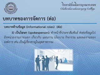 บทบาทด้านข้อมูล (informational roles) (ต่อ)
3) เป็นโฆษก (spokesperson): ทําหน้าที่ประชาสัมพันธ์ ส่งต่อข้อมูลไป
ยังหน่วยงานภายนอก เกี่ยวกับ แผนงาน นโยบาย กิจกรรม และผลงานของ
องค์การ เช่น เป็นผู้เชี่ยวชาญในอุตสาหกรรม
บทบาทของการจัดการ (ต่อ)
 