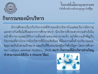 มีการศึกษาเกี่ยวกับกิจกรรมที่ทําของนักบริหารในแต่ละวันว่ามีความ
แตกต่างกันหรือไม่ซึ่งผลจากการศึกษาพบว่า นักบริหารที่ประสบความสําเร็จใน
หน้าที่การงานและได้รับการเลื่อนตําแหน่งอย่างรวดเร็ว จะให้ความสําคัญกับ
กิจกรรมที่ต่างไปจากนักบริหารที่มีประสิทธิผล ที่มีผลงานทั้งด้านปริมาณและ
คุณภาพเป็นไปตามเป้าหมาย และเป็นที่ชื่นชอบของผู้ใตบังคับบัญชา โดยการศึกษา
ของ Luthans และคณะ (Robbins, 2003) พบว่า กิจกรรมที่นักบริหารส่วนใหญ
ทาสามารถแบ่งได้เป็น 4 ประเภท ได้แก่
กิจกรรมของนักบริหาร
 