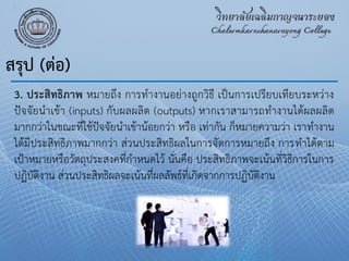 3. ประสิทธิภาพ หมายถึง การทํางานอย่างถูกวิธี เป็นการเปรียบเทียบระหว่าง
ปัจจัยนําเข้า (inputs) กับผลผลิต (outputs) หากเราสามารถทํางานได้ผลผลิต
มากกว่าในขณะที่ใช้ปัจจัยนําเข้าน้อยกว่า หรือ เท่ากัน ก็หมายความว่า เราทํางาน
ได้มีประสิทธิภาพมากกว่า ส่วนประสิทธิผลในการจัดการหมายถึง การทําได้ตาม
เป้าหมายหรือวัตถุประสงคที่กําหนดไว้ นั่นคือ ประสิทธิภาพจะเน้นที่วิธีการในการ
ปฏิบัติงาน ส่วนประสิทธิผลจะเน้นที่ผลลัพธ์ที่เกิดจากการปฏิบัติงาน
สรุป (ต่อ)
 