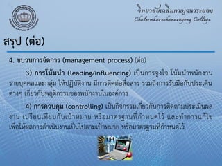 4. ขบวนการจัดการ (management process) (ต่อ)
3) การโน้มนา (leading/influencing) เป็นการจูงใจ โน้มนําพนักงาน
รายบุคคลและกลุ่ม ให้ปฏิบัติงาน มีการติดต่อสื่อสาร รวมถึงการรับมือกับประเด็น
ต่างๆ เกี่ยวกับพฤติกรรมของพนักงานในองค์การ
4) การควบคุม (controlling) เป็นกิจกรรมเกี่ยวกับการติดตามประเมินผล
งาน เปรียบเทียบกับเป้าหมาย หรือมาตรฐานที่กําหนดไว้ และทําการแก้ไข
เพื่อให้ผลการดําเนินงานเป็นไปตามเป้าหมาย หรือมาตรฐานที่กําหนดไว้
สรุป (ต่อ)
 