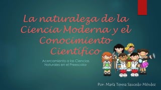 La naturaleza de la
Ciencia Moderna y el
Conocimiento
Científico
Acercamiento a las Ciencias
Naturales en el Preescolar
Por: María Teresa Saucedo Méndez
 