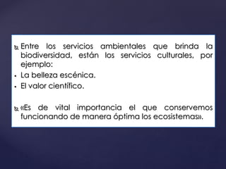 Entre los servicios ambientales que brinda la
biodiversidad, están los servicios culturales, por
ejemplo:
 La belleza escénica.
 El valor científico.
 «Es de vital importancia el que conservemos
funcionando de manera óptima los ecosistemas».
 