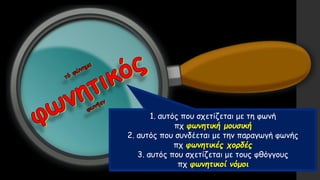1. αυτός που σχετίζεται με τη φωνή
πχ φωνητική μουσική
2. αυτός που συνδέεται με την παραγωγή φωνής
πχ φωνητικές χορδές
3. αυτός που σχετίζεται με τους φθόγγους
πχ φωνητικοί νόμοι
 