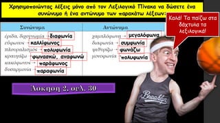 Χρησιμοποιώντας λέξεις μόνο από τον Λεξιλογικό Πίνακα να δώσετε ένα
συνώνυμο ή ένα αντώνυμο των παρακάτω λέξεων:
διαφωνία
καλλίφωνος
πολυφωνία
φωνασκώ, αναφωνώ
παράφωνος
παραφωνία
μεγαλόφωνα
συμφωνία
φωνάζω
πολυφωνία
Καλά! Τα παίζω στα
δάχτυλα τα
λεξιλογικά!
 