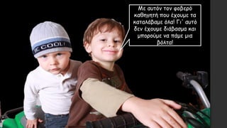 Με αυτόν τον φοβερό
καθηγητή που έχουμε τα
καταλάβαμε όλα! Γι' αυτό
δεν έχουμε διάβασμα και
μπορούμε να πάμε μια
βόλτα!
 