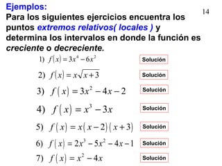 14
Ejemplos:
Para los siguientes ejercicios encuentra los
puntos extremos relativos( locales ) y
determina los intervalos en donde la función es
creciente o decreciente.
( ) 24
63)1 xxxf −=
( ) 3)2 += xxxf
( ) 2
3) 3 4 2f x x x= − −
( ) 3
4) 3f x x x= −
( ) ( ) ( )5) 2 3f x x x x= − +
( ) 3 2
6) 2 5 4 1f x x x x= − − −
( ) 2
7) 4f x x x= −
Solución
Solución
Solución
Solución
Solución
Solución
Solución
 
